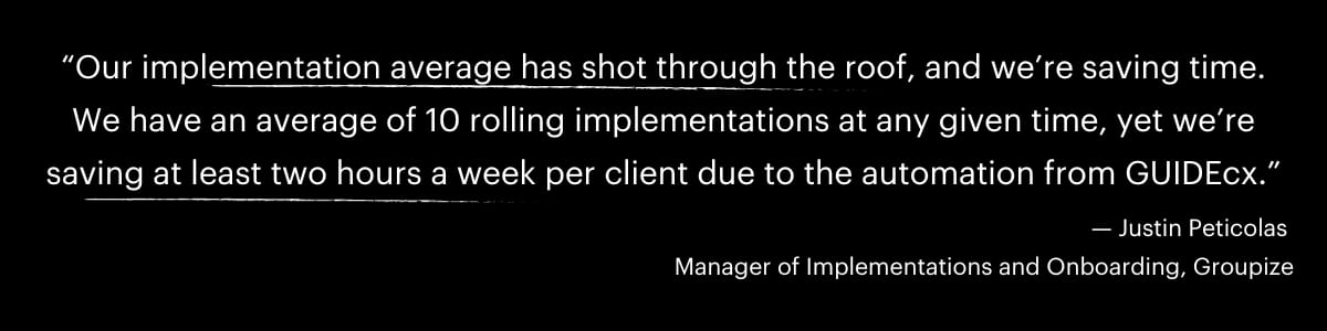 “Our implementation average has shot through the roof, and we’re saving time. We have an average of 10 rolling implementations at any given time, yet we’re saving at least two hours a week per client due to the automation from GUIDEcx.” — Justin Peticolas Manager of Implementations and Onboarding, Groupize