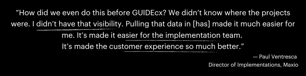 “How did we even do this before GUIDEcx? We didn’t know where the projects were. I didn’t have that visibility. Pulling that data in [has] made it much easier for me. It’s made it easier for the implementation team. 
It’s made the customer experience so much better.”
— Paul Ventresca 
Director of Implementations, Maxio